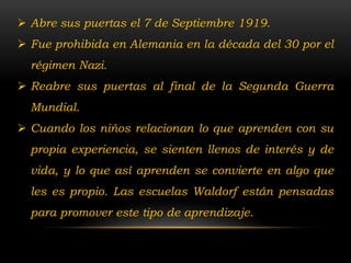  Abre sus puertas el 7 de Septiembre 1919.
 Fue prohibida en Alemania en la década del 30 por el
  régimen Nazi.
 Reabre sus puertas al final de la Segunda Guerra
  Mundial.
 Cuando los niños relacionan lo que aprenden con su
  propia experiencia, se sienten llenos de interés y de
  vida, y lo que así aprenden se convierte en algo que
  les es propio. Las escuelas Waldorf están pensadas
  para promover este tipo de aprendizaje.
 