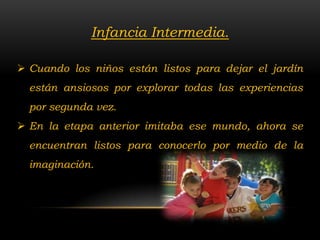 Infancia Intermedia.

 Cuando los niños están listos para dejar el jardín
  están ansiosos por explorar todas las experiencias
  por segunda vez.
 En la etapa anterior imitaba ese mundo, ahora se
  encuentran listos para conocerlo por medio de la
  imaginación.
 