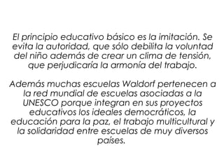 El principio educativo básico es la imitación. Se 
evita la autoridad, que sólo debilita la voluntad 
del niño además de crear un clima de tensión, 
que perjudicaría la armonía del trabajo. 
Además muchas escuelas Waldorf pertenecen a 
la red mundial de escuelas asociadas a la 
UNESCO porque integran en sus proyectos 
educativos los ideales democráticos, la 
educación para la paz, el trabajo multicultural y 
la solidaridad entre escuelas de muy diversos 
países. 
 