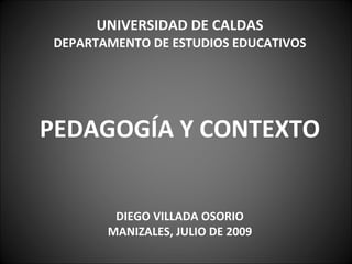 UNIVERSIDAD DE CALDAS
DEPARTAMENTO DE ESTUDIOS EDUCATIVOS




PEDAGOGÍA Y CONTEXTO


        DIEGO VILLADA OSORIO
       MANIZALES, JULIO DE 2009
 