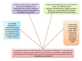 El alumno debe pensar y repensar               Propiciar la construcción de una conciencia
                acerca de la calidad de sus                         ética. Una reflexión de los
             relaciones con el medio, teniendo             caminos, procedimientos, calidad, normas, v
            en cuenta las ciencias naturales, la             alores, etc., de las relaciones hombres-
                  tecnología y la sociedad                   sociedad-naturaleza-ciencia-tecnología




     ¿Es posible
                                                                                        •  Fraternidad
     entender los
                                                                                          entre hombre
  resultados de una
                                                                                          y naturaleza
ciencia sin entender
                                                                                          (Cely, 1994).
 los problemas que
                                                                                        • Dimensión
 los originaron ni el
                                                                                           social de la
proceso por el cual
                                                                                           ciencia y la
   se llego a ellos?
                                                                                           tecnología
                                                                                           (González,
                                                                                              1996).




            La enseñanza de las ciencias naturales y la educación ambiental en los procesos de
            construcción más que en los métodos de transmisión de resultados y debe explicitar
             las relaciones y los impactos de la ciencia y la tecnología en la vida del hombre, la
                                          naturaleza y la sociedad.
 