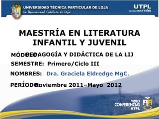 MAESTRÍA EN LITERATURA INFANTIL Y JUVENIL MÓDULO : NOMBRES: PEDAGOGÍA Y DIDÁCTICA DE LA LIJ Dra. Graciela Eldredge MgC. SEMESTRE: Primero/Ciclo III PERÍODO: Noviembre 2011–Mayo  2012 