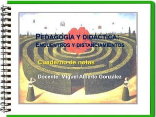 Cuaderno de notas
Docente: Miguel Alberto González
PEDAGOGÍA Y DIDÁCTICA:
ENCUENTROS Y DISTANCIAMIENTOS
 