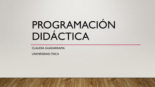 PROGRAMACIÓN
DIDÁCTICA
CLAUDIA GUADARRAMA
UNIVERSIDAD ITACA
 