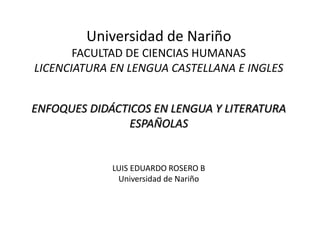 Universidad de Nariño
FACULTAD DE CIENCIAS HUMANAS
LICENCIATURA EN LENGUA CASTELLANA E INGLES
ENFOQUES DIDÁCTICOS EN LENGUA Y LITERATURA
ESPAÑOLAS
LUIS EDUARDO ROSERO B
Universidad de Nariño
 