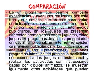 COMPARACIÓNEs un programa que permite compartir experiencias y aventuras realizadas por este tren ysus amigos, que en este caso serian un helicóptero, un autobús, entre otros, en la televisión se evidencian los intermedios publicitarios, en los cuales se presentan diferentes promociones sobre juguetes, video juegos, y programas infantiles presentados en ese mismo canal. En internet no existen casi avisos publicitarios y los pocos que se encuentran son  promociones  de otros programas infantiles; se precisa la posibilidad de acceder a los juegos de este canal y realizar las actividades con instrucciones dadas por dibujos animados, se muestran igualmente otras actividades que pueden realizar los niños como ejercicios, dibujos, colorear, etc., también se presentan dibujos animados que pertenecen a este canal.