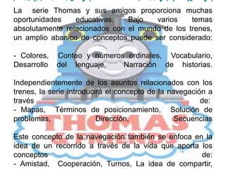 PERSPECTIVA PEDAGÓGICA La  serie Thomas y sus amigos proporciona muchas oportunidades educativas. Bajo varios temas absolutamente relacionados con el mundo de los trenes, un amplio abanico de conceptos puede ser considerado:- Colores,  Conteo y números ordinales,  Vocabulario,  Desarrollo del lenguaje,  Narración de historias.Independientemente de los asuntos relacionados con los trenes, la serie introducirá el concepto de la navegación a través de: - Mapas,  Términos de posicionamiento,  Solución de problemas,  Dirección,  SecuenciasEste concepto de la navegación también se enfoca en la idea de un recorrido a través de la vida que aporta los conceptos de:- Amistad,  Cooperación, Turnos, La idea de compartir,  Paciencia, Perseverancia