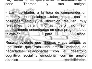 Hay varios temas que marcan la diferencia en la serie Thomas y sus amigos:- Las habilidades a la hora de comprender un mapa y las palabras relacionadas con el posicionamiento y la dirección resultan muy relevantes para Thomas pero no son habitualmente encontradas en otros programas de televisión para niños.Resulta evidente que Thomas y sus amigos es una serie que trata una amplia variedad de habilidades relacionadas con el desarrollo cognitivo, social y emocional, con un amplio abanico de posibilidades. 