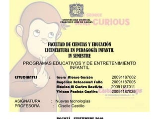 FACULTAD DE CIENCIAS Y EDUCACIÓN LICENCIATURA EN PEDAGOGÍA INFANTILIV SEMESTREPROGRAMAS EDUCATIVOS Y DE ENTRETENIMIENTO INFANTIL                                                  ESTUDIANTES            :      Laura  Alonso Garzón         20091187002                                          Angélica Betancourt Falla         20091187005                                          Mónica M Cortez Bautista         20091187011                                          Viviana Pachón Gantiva 20091187026ASIGNATURA          :   Nuevas tecnologías  PROFESORA            :    Giselle Castillo  BOGOTÁ,  SEPTIEMBRE 2010   