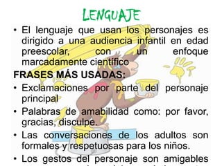 LENGUAJEEl lenguaje que usan los personajes es dirigido a una audiencia infantil en edad preescolar, con un enfoque marcadamente científico FRASES MÁS USADAS: Exclamaciones por parte del personaje principalPalabras de amabilidad como: por favor, gracias, disculpe.Las conversaciones de los adultos son  formales y respetuosas para los niños.Los gestos del personaje son amigables  ya que no usa las palabras solo los gestos y algunas exclamaciones pues un mono.