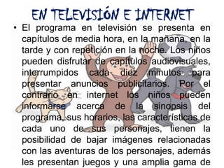 EN TELEVISIÓN E INTERNETEl programa en televisión se presenta en capítulos de media hora, en la mañana, en la tarde y con repetición en la noche. Los niños pueden disfrutar de capítulos audiovisuales, interrumpidos cada diez minutos para presentar anuncios publicitarios. Por el contrario en internet los niños pueden informarse acerca de la sinopsis del programa, sus horarios, las características de cada uno de sus personajes, tienen la posibilidad de bajar imágenes relacionadas con las aventuras de los personajes, además les presentan juegos y una amplia gama de actividades donde los pequeños tienen muchas opciones para interactuar con sus personajes favoritos. 