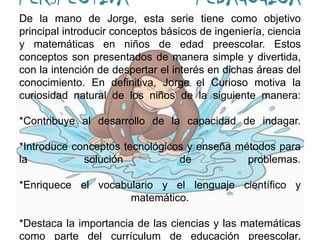PERSPECTIVA PEDAGÓGICA De la mano de Jorge, esta serie tiene como objetivo principal introducir conceptos básicos de ingeniería, ciencia y matemáticas en niños de edad preescolar. Estos conceptos son presentados de manera simple y divertida, con la intención de despertar el interés en dichas áreas del conocimiento. En definitiva, Jorge el Curioso motiva la curiosidad natural de los niños de la siguiente manera:*Contribuye al desarrollo de la capacidad de indagar.*Introduce conceptos tecnológicos y enseña métodos para la solución de problemas.*Enriquece el vocabulario y el lenguaje científico y matemático.*Destaca la importancia de las ciencias y las matemáticas como parte del currículum de educación preescolar.