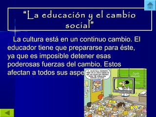 ““La educación y el cambioLa educación y el cambio
socialsocial””
La cultura está en un continuo cambio. ElLa cultura está en un continuo cambio. El
educador tiene que prepararse para éste,educador tiene que prepararse para éste,
ya que es imposible detener esasya que es imposible detener esas
poderosas fuerzas del cambio. Estospoderosas fuerzas del cambio. Estos
afectan a todos sus aspectos.afectan a todos sus aspectos.
 