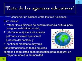 ““Reto de lasReto de las agencias educativasagencias educativas ””
Conservar un balance entre las tres funciones.Conservar un balance entre las tres funciones.
Esto incluye:Esto incluye:
 retener los suficiente de nuestra herencia cultural pararetener los suficiente de nuestra herencia cultural para
asegurar estabilidad social,asegurar estabilidad social,
 el continuo ajuste a los nuevosel continuo ajuste a los nuevos
patrones sociales que son elpatrones sociales que son el
producto del cambio, yproducto del cambio, y
 continuar alentando mayorescontinuar alentando mayores
transformaciones en todos aquellostransformaciones en todos aquellos
campos donde éstas sean necesarias para asegurar uncampos donde éstas sean necesarias para asegurar un
mejor mundo a la humanidad.mejor mundo a la humanidad.
 