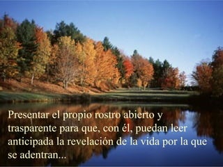 Presentar el propio rostro abierto y
trasparente para que, con él, puedan leer
anticipada la revelación de la vida por la que
se adentran...
 