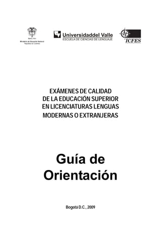 EXÁMENES DE CALIDAD
DE LA EDUCACIÓN SUPERIOR
EN LICENCIATURAS LENGUAS
MODERNAS O EXTRANJERAS




 Guía de
Orientación

       Bogotá D.C., 2009
 
