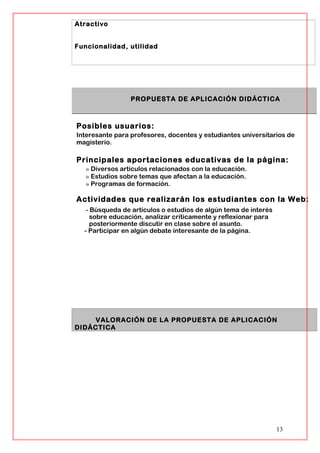 Atractivo
Funcionalidad, utilidad
PROPUESTA DE APLICACIÓN DIDÁCTICA
Posibles usuarios:
Interesante para profesores, docentes y estudiantes universitarios de
magisterio.
Principales aportaciones educativas de la página:
» Diversos artículos relacionados con la educación.
» Estudios sobre temas que afectan a la educación.
» Programas de formación.
Actividades que realizarán los estudiantes con la Web:
- Búsqueda de artículos o estudios de algún tema de interés
sobre educación, analizar críticamente y reflexionar para
posteriormente discutir en clase sobre el asunto.
- Participar en algún debate interesante de la página.
VALORACIÓN DE LA PROPUESTA DE APLICACIÓN
DIDÁCTICA
13
 