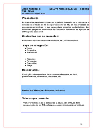 LIBRE ACCESO: SI INCLUYE PUBLICIDAD: NO ACCESO
WAP: SI/NO
(es necesario registrarse)
Presentación:
La Fundación Telefónica trabaja en promover la mejora de la calidad de la
educación a través de la incorporación de las TIC en los procesos de
enseñanza-aprendizaje y sus respectivos modelos pedagógicos. Los
diferentes proyectos educativos de Fundación Telefónica se agrupan en
el Programa Educared.
Contenidos que se presentan:
Contenidos relacionados con Educación, TIC y Conocimiento
Mapa de navegación:
● Home
● Proyectos
● Actualidad
● Recursos
● Formación
● Comunidad
● Blogs
Destinatarios:
Va dirigido a los miembros de la comunidad escolar, es decir,
padres/madres, alumnos/as, docentes, etc.
Requisitos técnicos: (hardware y software)
Valores que presenta:
Promover la mejora de la calidad de la educación a través de la
incorporación de las TIC en los procesos de enseñanza-aprendizaje
16
 