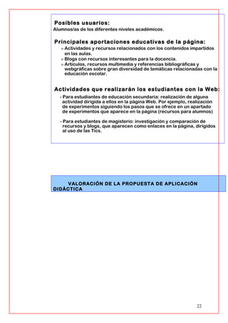 Posibles usuarios:
Alumnos/as de los diferentes niveles académicos.
Principales aportaciones educativas de la página:
» Actividades y recursos relacionados con los contenidos impartidos
en las aulas.
» Blogs con recursos interesantes para la docencia.
» Artículos, recursos multimedia y referencias bibliográficas y
webgráficas sobre gran diversidad de temáticas relacionadas con la
educación escolar.
Actividades que realizarán los estudiantes con la Web:
- Para estudiantes de educación secundaria: realización de alguna
actividad dirigida a ellos en la página Web. Por ejemplo, realización
de experimentos siguiendo los pasos que se ofrece en un apartado
de experimentos que aparece en la página (recursos para alumnos)
- Para estudiantes de magisterio: investigación y comparación de
recursos y blogs, que aparecen como enlaces en la página, dirigidos
al uso de las Tics.
VALORACIÓN DE LA PROPUESTA DE APLICACIÓN
DIDÁCTICA
22
 