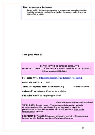 Otros aspectos a destacar:
● Supervisión del docente durante el proceso de experimentación,
también se puede realizar la actividad de manera colectiva o en
pequeños grupos.
● Página Web 3:
ESPACIOS WEB DE INTERÉS EDUCATIVO
FICHA DE CATALOGACIÓN Y EVALUACIÓN CON PROPUESTA DIDÁCTICA
©Pere Marquès-UAB/2001
Dirección URL http://librexpresion.org/educacion-y-sociedad
Fecha de consulta: 17/04/2013
Título del espacio Web: librexpresión.org Idioma: Español
Autores/Productores: Usuarios de la página
Patrocinadores: La propia organización
(Subrayar uno o más de cada apartado)
TIPOLOGÍA: Tienda virtual – Teleformación tutorizada – Material
didáctico online – Web temático – Prensa electrónica – Web de
presentación – Centro de recursos – Índice/Buscador – Entorno de
comunicación – Portal.
PRÓPOSITO: Venta/Distribución – Informar – Instruir – Comunicación
interpersonal – Realizar trámites – Entretener/Interesar.
24
 