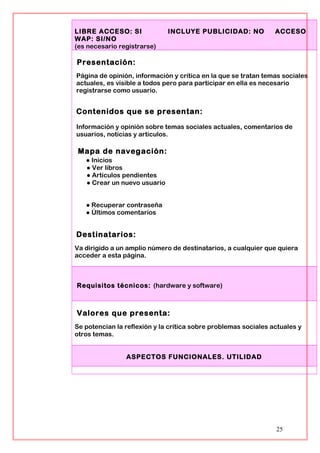 LIBRE ACCESO: SI INCLUYE PUBLICIDAD: NO ACCESO
WAP: SI/NO
(es necesario registrarse)
Presentación:
Página de opinión, información y crítica en la que se tratan temas sociales
actuales, es visible a todos pero para participar en ella es necesario
registrarse como usuario.
Contenidos que se presentan:
Información y opinión sobre temas sociales actuales, comentarios de
usuarios, noticias y artículos.
Mapa de navegación:
● Inicios
● Ver libros
● Artículos pendientes
● Crear un nuevo usuario
● Recuperar contraseña
● Últimos comentarios
Destinatarios:
Va dirigido a un amplio número de destinatarios, a cualquier que quiera
acceder a esta página.
Requisitos técnicos: (hardware y software)
Valores que presenta:
Se potencian la reflexión y la crítica sobre problemas sociales actuales y
otros temas.
ASPECTOS FUNCIONALES. UTILIDAD
25
 