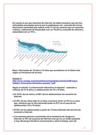 En cuanto al uso que hacemos de Internet, los datos muestran que las tres
actividades principales para lo que lo empleamos son: consulta del correo
electrónico (actividad que realiza un 95,1% de los usuarios que se conectan
a diario), realización de búsquedas (con un 76,45%) y consulta de noticias y
actualidad (con un 75%).
Base: Internautas de 16 años a 74 años que accedieron en el último mes
según su frecuencia de acceso.
Estudio 2:
http://www.osimga.org/export/sites/osimga/gl/documentos/d/Bringue-
Sadaba_Generacion-interactiva-espana-1.pdf
Según el estudio "La Generación interactiva en España", realizado a
niños/as de 6 a 9 años y a adolescentes de 10 a 18 años.
● El 70,9% de los niños y el 88% de los adolescentes son usuarios de
Internet.
● El 95% de los niños entre 6 y 9 años reconocer tener un PC en su casa
que, mientras que la cifra asciende hasta un 97% en el caso de los
adolescentes (10 a 18 años).
● El 82% de los adolescentes a partir de 10 años disfrutan del servicio de
conexión a Internet.
● Los menores parecen conscientes de la existencia de riesgos en
Internet: el 78% de usuarios de Internet cree que es un medio bastante
o muy útil porque facilita la comunicación y ahorra tiempo, pero de
3
 
