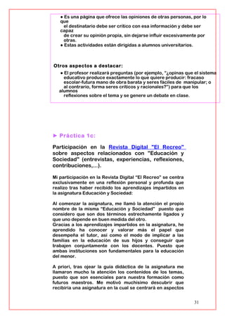 ● Es una página que ofrece las opiniones de otras personas, por lo
que
el destinatario debe ser crítico con esa información y debe ser
capaz
de crear su opinión propia, sin dejarse influir excesivamente por
otras.
● Estas actividades están dirigidas a alumnos universitarios.
Otros aspectos a destacar:
● El profesor realizará preguntas (por ejemplo, “¿opinas que el sistema
educativo produce exactamente lo que quiere producir: fracaso
escolar-futura mano de obra barata y seres fáciles de manipular; o
al contrario, forma seres críticos y racionales?”) para que los
alumnos
reflexiones sobre el tema y se genere un debate en clase.
► Práctica 1c:
Participación en la Revista Digital "El Recreo"
sobre aspectos relacionados con "Educación y
Sociedad" (entrevistas, experiencias, reflexiones,
contribuciones,...).
Mi participación en la Revista Digital “El Recreo” se centra
exclusivamente en una reflexión personal y profunda que
realizo tras haber recibido los aprendizajes impartidos en
la asignatura Educación y Sociedad:
Al comenzar la asignatura, me llamó la atención el propio
nombre de la misma “Educación y Sociedad” puesto que
considero que son dos términos estrechamente ligados y
que uno depende en buen medida del otro.
Gracias a los aprendizajes impartidos en la asignatura, he
aprendido ha conocer y valorar más el papel que
desempeña el tutor, así como el modo de implicar a las
familias en la educación de sus hijos y conseguir que
trabajen conjuntamente con los docentes. Puesto que
ambas instituciones son fundamentales para la educación
del menor.
A priori, tras ojear la guía didáctica de la asignatura me
llamaron mucho la atención los contenidos de los temas,
puesto que son esenciales para nuestra formación como
futuros maestros. Me motivó muchísimo descubrir que
recibiría una asignatura en la cual se centrará en aspectos
31
 