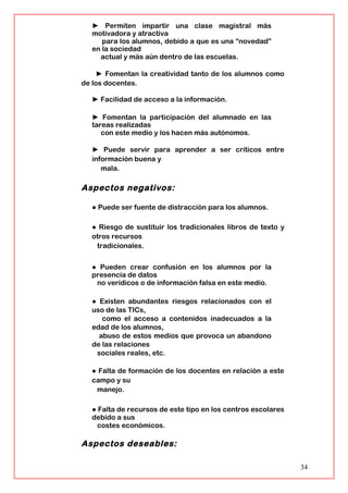 ► Permiten impartir una clase magistral más
motivadora y atractiva
para los alumnos, debido a que es una “novedad”
en la sociedad
actual y más aún dentro de las escuelas.
► Fomentan la creatividad tanto de los alumnos como
de los docentes.
► Facilidad de acceso a la información.
► Fomentan la participación del alumnado en las
tareas realizadas
con este medio y los hacen más autónomos.
► Puede servir para aprender a ser críticos entre
información buena y
mala.
Aspectos negativos:
● Puede ser fuente de distracción para los alumnos.
● Riesgo de sustituir los tradicionales libros de texto y
otros recursos
tradicionales.
● Pueden crear confusión en los alumnos por la
presencia de datos
no verídicos o de información falsa en este medio.
● Existen abundantes riesgos relacionados con el
uso de las TICs,
como el acceso a contenidos inadecuados a la
edad de los alumnos,
abuso de estos medios que provoca un abandono
de las relaciones
sociales reales, etc.
● Falta de formación de los docentes en relación a este
campo y su
manejo.
● Falta de recursos de este tipo en los centros escolares
debido a sus
costes económicos.
Aspectos deseables:
34
 