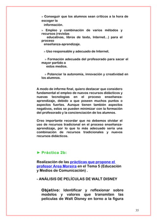 » Conseguir que los alumnos sean críticos a la hora de
escoger la
información.
» Empleo y combinación de varios métodos y
recursos (revistas
educativas, libros de texto, Internet...) para el
proceso
enseñanza-aprendizaje.
» Uso responsable y adecuado de Internet.
» Formación adecuada del profesorado para sacar el
mayor partido a
estos medios.
» Potenciar la autonomía, innovación y creatividad en
los alumnos.
A modo de informe final, quiero destacar que considero
fundamental el empleo de nuevos recursos didácticos y
nuevas tecnologías en el proceso enseñanza-
aprendizaje, debido a que poseen muchos puntos o
aspectos fuertes. Aunque tienen también aspectos
negativos, estos se pueden minimizar con la formación
del profesorado y la concienciación de los alumnos.
Creo importante recordar que no debemos olvidar el
uso de recursos tradicional en el proceso enseñanza-
aprendizaje, por lo que lo más adecuado sería una
combinación de recursos tradicionales y nuevos
recursos didácticos.
► Práctica 2b:
Realización de las prácticas que propone el
profesor Area Moreira en el Tema 5 (Educación
y Medios de Comunicación) .
- ANÁLISIS DE PELÍCULAS DE WALT DISNEY
Objetivo: Identificar y reflexionar sobre
modelos y valores que transmiten las
películas de Walt Disney en torno a la figura
35
 