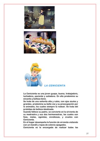 LA CENICIENTA
La Cenicienta es una joven guapa, buena, trabajadora,
luchadora, paciente y soñadora. En ella predomina su
encanto y belleza tiene.
Se trata de una señorita alta y rubia, con ojos azules y
grandes. predomina su bella voz y su preocupación por
lo animales, los cuales siempre la rodean. Se trata del
prototipo de belleza idealizada.
Cuando fallece su padre, se convierte en la sirvienta de
su madrastra y sus dos hermanastras, las cuales son
feas, malas, egoístas, envidiosas, y crueles con
Cenicienta.
En el hogar desempeña la función de sirvienta vistiendo
con un mandil y ropas de colores apagados.
Cenicienta es la encargada de realizar todas las
37
 