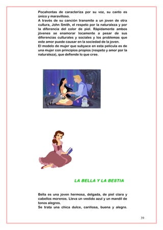 Pocahontas de caracteriza por su voz, su canto es
único y maravilloso.
A través de su canción transmite a un joven de otra
cultura, John Smith, el respeto por la naturaleza y por
la diferencia del color de piel. Rápidamente ambos
jóvenes se enamorar locamente a pesar de sus
diferencias culturales y sociales y los problemas que
este amor puede causar en la sociedad de la joven.
El modelo de mujer que subyace en esta película es de
una mujer con principios propios (respeto y amor por la
naturaleza), que defiende lo que cree.
LA BELLA Y LA BESTIA
Bella es una joven hermosa, delgada, de piel clara y
cabellos morenos. Lleva un vestido azul y un mandil de
tonos alegres.
Se trata una chica dulce, cariñosa, buena y alegre.
39
 