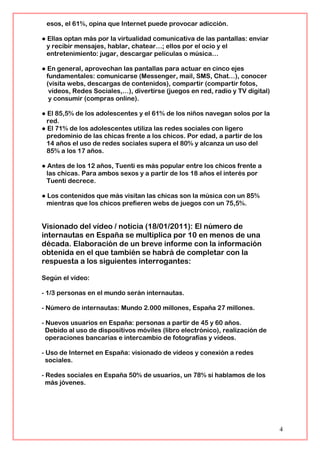 esos, el 61%, opina que Internet puede provocar adicción.
● Ellas optan más por la virtualidad comunicativa de las pantallas: enviar
y recibir mensajes, hablar, chatear…; ellos por el ocio y el
entretenimiento: jugar, descargar películas o música…
● En general, aprovechan las pantallas para actuar en cinco ejes
fundamentales: comunicarse (Messenger, mail, SMS, Chat…), conocer
(visita webs, descargas de contenidos), compartir (compartir fotos,
vídeos, Redes Sociales,…), divertirse (juegos en red, radio y TV digital)
y consumir (compras online).
● El 85,5% de los adolescentes y el 61% de los niños navegan solos por la
red.
● El 71% de los adolescentes utiliza las redes sociales con ligero
predominio de las chicas frente a los chicos. Por edad, a partir de los
14 años el uso de redes sociales supera el 80% y alcanza un uso del
85% a los 17 años.
● Antes de los 12 años, Tuenti es más popular entre los chicos frente a
las chicas. Para ambos sexos y a partir de los 18 años el interés por
Tuenti decrece.
● Los contenidos que más visitan las chicas son la música con un 85%
mientras que los chicos prefieren webs de juegos con un 75,5%.
Visionado del vídeo / noticia (18/01/2011): El número de
internautas en España se multiplica por 10 en menos de una
década. Elaboración de un breve informe con la información
obtenida en el que también se habrá de completar con la
respuesta a los siguientes interrogantes:
Según el vídeo:
- 1/3 personas en el mundo serán internautas.
- Número de internautas: Mundo 2.000 millones, España 27 millones.
- Nuevos usuarios en España: personas a partir de 45 y 60 años.
Debido al uso de dispositivos móviles (libro electrónico), realización de
operaciones bancarias e intercambio de fotografías y vídeos.
- Uso de Internet en España: visionado de vídeos y conexión a redes
sociales.
- Redes sociales en España 50% de usuarios, un 78% si hablamos de los
más jóvenes.
4
 