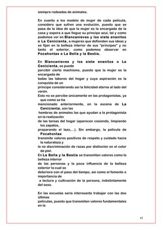 siempre rodeadas de animales.
En cuanto a los modelo de mujer de cada película,
considero que sufren una evolución, puesto que se
pasa de la idea de que la mujer es la encargada de la
casa y espera a que llegue su príncipe azul, tal y como
podemos ver en Blancanieves y los siete enanitos
o La Cenicienta, a mujeres que defienden sus ideas y
se fijan en la belleza interior de sus “príncipes” y no
tanto el exterior, como podemos observar en
Pocahontas o La Bella y la Bestia.
En Blancanieves y los siete enanitos o La
Cenicienta, se puede
percibir cierto machismo, puesto que la mujer es la
encargada de
todas las labores del hogar y cuya aspiración es la
conquista de un
príncipe considerando así la felicidad eterna al lado del
varón.
Esto no se percibe únicamente en las protagonistas, ya
que como se ha
mencionado anteriormente, en la escena de La
Cenicienta, son las
hembras de animales las que ayudan a la protagonista
en la realización
de las tareas del hogar (aparecen cosiendo, limpiando
los zapatos,
preparando el lazo,…). Sin embargo, la película de
Pocahontas
transmite valores positivos de respeto y cuidado hacia
la naturaleza y
la no discriminación de razas por distinción en el color
de piel.
En La Bella y la Bestia se transmiten valores como la
belleza interior
de las personas y la poca influencia de la belleza
exterior la cual se
deteriora con el paso del tiempo, así como el fomento e
importancia de
a lectura y cultivación de la persona, indistintamente
del sexo.
En las escuelas sería interesante trabajar con las dos
últimas
películas, puesto que transmiten valores fundamentales
en la
41
 