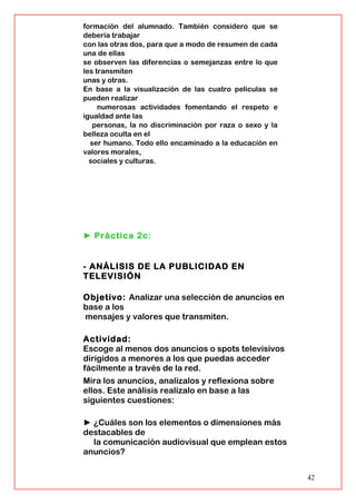 formación del alumnado. También considero que se
debería trabajar
con las otras dos, para que a modo de resumen de cada
una de ellas
se observen las diferencias o semejanzas entre lo que
les transmiten
unas y otras.
En base a la visualización de las cuatro películas se
pueden realizar
numerosas actividades fomentando el respeto e
igualdad ante las
personas, la no discriminación por raza o sexo y la
belleza oculta en el
ser humano. Todo ello encaminado a la educación en
valores morales,
sociales y culturas.
► Práctica 2c:
- ANÁLISIS DE LA PUBLICIDAD EN
TELEVISIÓN
Objetivo: Analizar una selección de anuncios en
base a los
mensajes y valores que transmiten.
Actividad:
Escoge al menos dos anuncios o spots televisivos
dirigidos a menores a los que puedas acceder
fácilmente a través de la red.
Mira los anuncios, analízalos y reflexiona sobre
ellos. Este análisis realízalo en base a las
siguientes cuestiones:
► ¿Cuáles son los elementos o dimensiones más
destacables de
la comunicación audiovisual que emplean estos
anuncios?
42
 