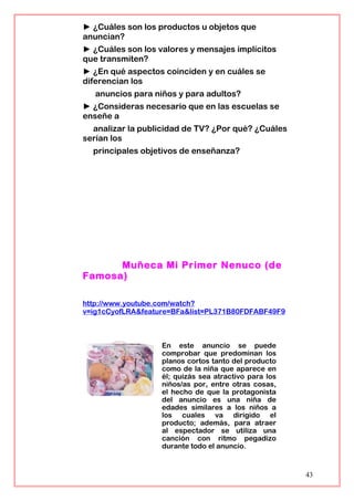► ¿Cuáles son los productos u objetos que
anuncian?
► ¿Cuáles son los valores y mensajes implícitos
que transmiten?
► ¿En qué aspectos coinciden y en cuáles se
diferencian los
anuncios para niños y para adultos?
► ¿Consideras necesario que en las escuelas se
enseñe a
analizar la publicidad de TV? ¿Por qué? ¿Cuáles
serían los
principales objetivos de enseñanza?
Muñeca Mi Primer Nenuco (de
Famosa)
http://www.youtube.com/watch?
v=ig1cCyofLRA&feature=BFa&list=PL371B80FDFABF49F9
En este anuncio se puede
comprobar que predominan los
planos cortos tanto del producto
como de la niña que aparece en
él; quizás sea atractivo para los
niños/as por, entre otras cosas,
el hecho de que la protagonista
del anuncio es una niña de
edades similares a los niños a
los cuales va dirigido el
producto; además, para atraer
al espectador se utiliza una
canción con ritmo pegadizo
durante todo el anuncio.
43
 