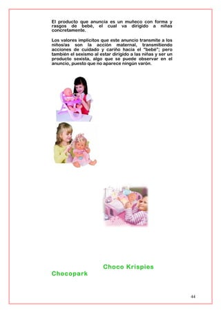 El producto que anuncia es un muñeco con forma y
rasgos de bebé, el cual va dirigido a niñas
concretamente.
Los valores implícitos que este anuncio transmite a los
niños/as son la acción maternal, transmitiendo
acciones de cuidado y cariño hacia el “bebé”; pero
también el sexismo al estar dirigido a las niñas y ser un
producto sexista, algo que se puede observar en el
anuncio, puesto que no aparece ningún varón.
Choco Krispies
Chocopark
44
 