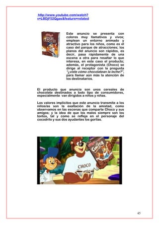 http://www.youtube.com/watch?
v=LBDjF52Qgas&feature=related
Este anuncio se presenta con
colores muy llamativos y vivos;
emplean un entorno animado y
atractivo para los niños, como es el
caso del parque de atracciones; los
planos del anuncio son rápidos, es
decir, pasa rápidamente de una
escena a otra para resaltar lo que
interesa, en este caso el producto;
además, el protagonista (Choco) se
dirige al receptor con la pregunta
“¿viste cómo chocolatean la leche?”,
para llamar aún más la atención de
los destinatarios.
El producto que anuncia son unos cereales de
chocolate destinados a todo tipo de consumidores,
especialmente van dirigidos a niños y niñas.
Los valores implícitos que este anuncio transmite a los
niños/as son la exaltación de la amistad, como
observamos en las escenas que comparte Choco y sus
amigos; y la idea de que los malos siempre son los
tontos, tal y como se refleja en el personaje del
cocodrilo y sus dos ayudantes los gorilas.
45
 