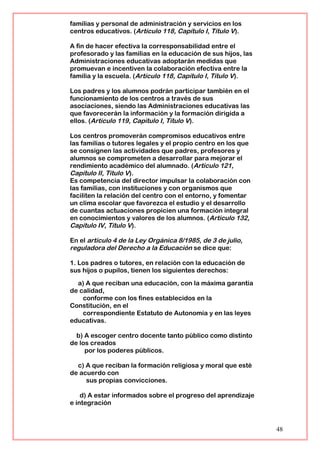 familias y personal de administración y servicios en los
centros educativos. (Artículo 118, Capítulo I, Título V).
A fin de hacer efectiva la corresponsabilidad entre el
profesorado y las familias en la educación de sus hijos, las
Administraciones educativas adoptarán medidas que
promuevan e incentiven la colaboración efectiva entre la
familia y la escuela. (Artículo 118, Capítulo I, Título V).
Los padres y los alumnos podrán participar también en el
funcionamiento de los centros a través de sus
asociaciones, siendo las Administraciones educativas las
que favorecerán la información y la formación dirigida a
ellos. (Artículo 119, Capítulo I, Título V).
Los centros promoverán compromisos educativos entre
las familias o tutores legales y el propio centro en los que
se consignen las actividades que padres, profesores y
alumnos se comprometen a desarrollar para mejorar el
rendimiento académico del alumnado. (Artículo 121,
Capítulo II, Título V).
Es competencia del director impulsar la colaboración con
las familias, con instituciones y con organismos que
faciliten la relación del centro con el entorno, y fomentar
un clima escolar que favorezca el estudio y el desarrollo
de cuantas actuaciones propicien una formación integral
en conocimientos y valores de los alumnos. (Artículo 132,
Capítulo IV, Título V).
En el artículo 4 de la Ley Orgánica 8/1985, de 3 de julio,
reguladora del Derecho a la Educación se dice que:
1. Los padres o tutores, en relación con la educación de
sus hijos o pupilos, tienen los siguientes derechos:
a) A que reciban una educación, con la máxima garantía
de calidad,
conforme con los fines establecidos en la
Constitución, en el
correspondiente Estatuto de Autonomía y en las leyes
educativas.
b) A escoger centro docente tanto público como distinto
de los creados
por los poderes públicos.
c) A que reciban la formación religiosa y moral que esté
de acuerdo con
sus propias convicciones.
d) A estar informados sobre el progreso del aprendizaje
e integración
48
 