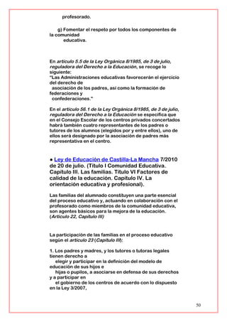 profesorado.
g) Fomentar el respeto por todos los componentes de
la comunidad
educativa.
En artículo 5.5 de la Ley Orgánica 8/1985, de 3 de julio,
reguladora del Derecho a la Educación, se recoge lo
siguiente:
“Las Administraciones educativas favorecerán el ejercicio
del derecho de
asociación de los padres, así como la formación de
federaciones y
confederaciones.”
En el artículo 56.1 de la Ley Orgánica 8/1985, de 3 de julio,
reguladora del Derecho a la Educación se especifica que
en el Consejo Escolar de los centros privados concertados
habrá también cuatro representantes de los padres o
tutores de los alumnos (elegidos por y entre ellos), uno de
ellos será designado por la asociación de padres más
representativa en el centro.
● Ley de Educación de Castilla-La Mancha 7/2010
de 20 de julio. (Título I Comunidad Educativa.
Capítulo III. Las familias. Título VI Factores de
calidad de la educación. Capítulo IV. La
orientación educativa y profesional).
Las familias del alumnado constituyen una parte esencial
del proceso educativo y, actuando en colaboración con el
profesorado como miembros de la comunidad educativa,
son agentes básicos para la mejora de la educación.
(Artículo 22, Capítulo III)
La participación de las familias en el proceso educativo
según el artículo 23 (Capítulo III):
1. Los padres y madres, y los tutores o tutoras legales
tienen derecho a
elegir y participar en la definición del modelo de
educación de sus hijos e
hijas o pupilos, a asociarse en defensa de sus derechos
y a participar en
el gobierno de los centros de acuerdo con lo dispuesto
en la Ley 3/2007,
50
 