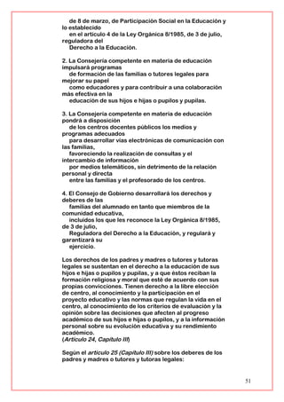 de 8 de marzo, de Participación Social en la Educación y
lo establecido
en el artículo 4 de la Ley Orgánica 8/1985, de 3 de julio,
reguladora del
Derecho a la Educación.
2. La Consejería competente en materia de educación
impulsará programas
de formación de las familias o tutores legales para
mejorar su papel
como educadores y para contribuir a una colaboración
más efectiva en la
educación de sus hijos e hijas o pupilos y pupilas.
3. La Consejería competente en materia de educación
pondrá a disposición
de los centros docentes públicos los medios y
programas adecuados
para desarrollar vías electrónicas de comunicación con
las familias,
favoreciendo la realización de consultas y el
intercambio de información
por medios telemáticos, sin detrimento de la relación
personal y directa
entre las familias y el profesorado de los centros.
4. El Consejo de Gobierno desarrollará los derechos y
deberes de las
familias del alumnado en tanto que miembros de la
comunidad educativa,
incluidos los que les reconoce la Ley Orgánica 8/1985,
de 3 de julio,
Reguladora del Derecho a la Educación, y regulará y
garantizará su
ejercicio.
Los derechos de los padres y madres o tutores y tutoras
legales se sustentan en el derecho a la educación de sus
hijos e hijas o pupilos y pupilas, y a que éstos reciban la
formación religiosa y moral que esté de acuerdo con sus
propias convicciones. Tienen derecho a la libre elección
de centro, al conocimiento y la participación en el
proyecto educativo y las normas que regulan la vida en el
centro, al conocimiento de los criterios de evaluación y la
opinión sobre las decisiones que afecten al progreso
académico de sus hijos e hijas o pupilos, y a la información
personal sobre su evolución educativa y su rendimiento
académico.
(Artículo 24, Capítulo III)
Según el artículo 25 (Capítulo III) sobre los deberes de los
padres y madres o tutores y tutoras legales:
51
 