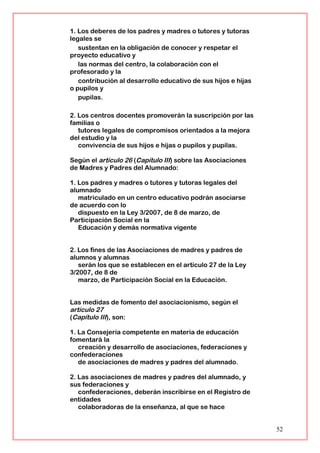 1. Los deberes de los padres y madres o tutores y tutoras
legales se
sustentan en la obligación de conocer y respetar el
proyecto educativo y
las normas del centro, la colaboración con el
profesorado y la
contribución al desarrollo educativo de sus hijos e hijas
o pupilos y
pupilas.
2. Los centros docentes promoverán la suscripción por las
familias o
tutores legales de compromisos orientados a la mejora
del estudio y la
convivencia de sus hijos e hijas o pupilos y pupilas.
Según el artículo 26 (Capítulo III) sobre las Asociaciones
de Madres y Padres del Alumnado:
1. Los padres y madres o tutores y tutoras legales del
alumnado
matriculado en un centro educativo podrán asociarse
de acuerdo con lo
dispuesto en la Ley 3/2007, de 8 de marzo, de
Participación Social en la
Educación y demás normativa vigente
2. Los fines de las Asociaciones de madres y padres de
alumnos y alumnas
serán los que se establecen en el artículo 27 de la Ley
3/2007, de 8 de
marzo, de Participación Social en la Educación.
Las medidas de fomento del asociacionismo, según el
artículo 27
(Capítulo III), son:
1. La Consejería competente en materia de educación
fomentará la
creación y desarrollo de asociaciones, federaciones y
confederaciones
de asociaciones de madres y padres del alumnado.
2. Las asociaciones de madres y padres del alumnado, y
sus federaciones y
confederaciones, deberán inscribirse en el Registro de
entidades
colaboradoras de la enseñanza, al que se hace
52
 