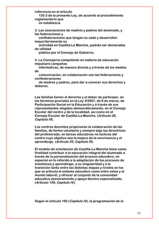 referencia en el artículo
135.5 de la presente Ley, de acuerdo al procedimiento
reglamentario que
se establezca.
3. Las asociaciones de madres y padres del alumnado, y
las federaciones y
confederaciones que tengan su sede y desarrollen
mayoritariamente su
actividad en Castilla-La Mancha, podrán ser declaradas
de utilidad
pública por el Consejo de Gobierno.
4. La Consejería competente en materia de educación
impulsará campañas
informativas, de manera directa y a través de los medios
de
comunicación, en colaboración con las federaciones y
confederaciones
de madres y padres, para dar a conocer sus derechos y
deberes.
Las familias tienen el derecho y el deber de participar, en
los términos previstos en la Ley 3/2007, de 8 de marzo, de
Participación Social en la Educación y a través de sus
representantes elegidos democráticamente, en el Consejo
Escolar del centro y de la localidad, así como en el
Consejo Escolar de Castilla-La Mancha. (Artículo 28,
Capítulo III).
Los centros docentes propiciarán la colaboración de las
familias, de forma voluntaria y siempre bajo las directrices
del profesorado, en tareas educativas no lectivas del
centro cuyo objetivo sea la mejora de la convivencia y el
aprendizaje. (Artículo 29, Capítulo III).
El modelo de orientación de Castilla-La Mancha tiene como
finalidad contribuir a la educación integral del alumnado a
través de la personalización del proceso educativo, en
especial en lo referido a la adaptación de los procesos de
enseñanza y aprendizaje, a su singularidad y a la
transición tanto entre las distintas etapas y niveles en los
que se articula el sistema educativo como entre estos y el
mundo laboral, y ofrecer al conjunto de la comunidad
educativa asesoramiento y apoyo técnico especializado.
(Artículo 159, Capítulo IV).
Según el artículo 160 (Capítulo IV), la programación de la
53
 
