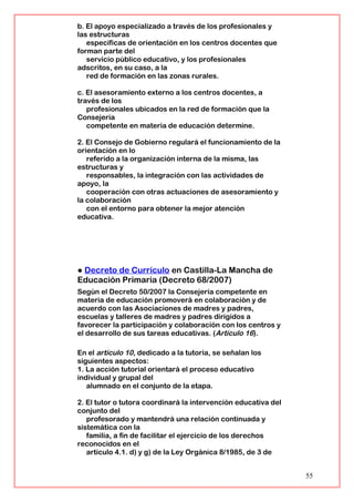 b. El apoyo especializado a través de los profesionales y
las estructuras
específicas de orientación en los centros docentes que
forman parte del
servicio público educativo, y los profesionales
adscritos, en su caso, a la
red de formación en las zonas rurales.
c. El asesoramiento externo a los centros docentes, a
través de los
profesionales ubicados en la red de formación que la
Consejería
competente en materia de educación determine.
2. El Consejo de Gobierno regulará el funcionamiento de la
orientación en lo
referido a la organización interna de la misma, las
estructuras y
responsables, la integración con las actividades de
apoyo, la
cooperación con otras actuaciones de asesoramiento y
la colaboración
con el entorno para obtener la mejor atención
educativa.
● Decreto de Currículo en Castilla-La Mancha de
Educación Primaria (Decreto 68/2007)
Según el Decreto 50/2007 la Consejería competente en
materia de educación promoverá en colaboración y de
acuerdo con las Asociaciones de madres y padres,
escuelas y talleres de madres y padres dirigidos a
favorecer la participación y colaboración con los centros y
el desarrollo de sus tareas educativas. (Artículo 16).
En el artículo 10, dedicado a la tutoría, se señalan los
siguientes aspectos:
1. La acción tutorial orientará el proceso educativo
individual y grupal del
alumnado en el conjunto de la etapa.
2. El tutor o tutora coordinará la intervención educativa del
conjunto del
profesorado y mantendrá una relación continuada y
sistemática con la
familia, a fin de facilitar el ejercicio de los derechos
reconocidos en el
artículo 4.1. d) y g) de la Ley Orgánica 8/1985, de 3 de
55
 