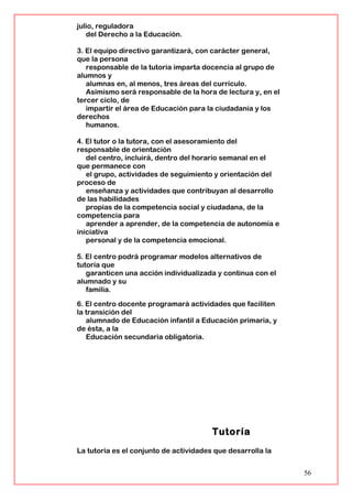 julio, reguladora
del Derecho a la Educación.
3. El equipo directivo garantizará, con carácter general,
que la persona
responsable de la tutoría imparta docencia al grupo de
alumnos y
alumnas en, al menos, tres áreas del currículo.
Asimismo será responsable de la hora de lectura y, en el
tercer ciclo, de
impartir el área de Educación para la ciudadanía y los
derechos
humanos.
4. El tutor o la tutora, con el asesoramiento del
responsable de orientación
del centro, incluirá, dentro del horario semanal en el
que permanece con
el grupo, actividades de seguimiento y orientación del
proceso de
enseñanza y actividades que contribuyan al desarrollo
de las habilidades
propias de la competencia social y ciudadana, de la
competencia para
aprender a aprender, de la competencia de autonomía e
iniciativa
personal y de la competencia emocional.
5. El centro podrá programar modelos alternativos de
tutoría que
garanticen una acción individualizada y continua con el
alumnado y su
familia.
6. El centro docente programará actividades que faciliten
la transición del
alumnado de Educación infantil a Educación primaria, y
de ésta, a la
Educación secundaria obligatoria.
Tutoría
La tutoría es el conjunto de actividades que desarrolla la
56
 