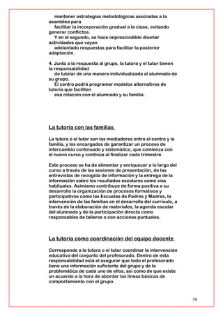 mantener estrategias metodológicas asociadas a la
asamblea para
facilitar la incorporación gradual a la clase, evitando
generar conflictos.
Y en el segundo, se hace imprescindible diseñar
actividades que vayan
adelantado respuestas para facilitar la posterior
adaptación.
4. Junto a la respuesta al grupo, la tutora y el tutor tienen
la responsabilidad
de tutelar de una manera individualizada al alumnado de
su grupo.
El centro podrá programar modelos alternativos de
tutoría que faciliten
esa relación con el alumnado y su familia.
La tutoría con las familias
La tutora o el tutor son los mediadores entre el centro y la
familia, y los encargados de garantizar un proceso de
intercambio continuado y sistemático, que comienza con
el nuevo curso y continúa al finalizar cada trimestre.
Este proceso se ha de alimentar y enriquecer a lo largo del
curso a través de las sesiones de presentación, de las
entrevistas de recogida de información y la entrega de la
información sobre los resultados escolares como vías
habituales. Asimismo contribuye de forma positiva a su
desarrollo la organización de procesos formativos y
participativos como las Escuelas de Padres y Madres, la
intervención de las familias en el desarrollo del currículo, a
través de la elaboración de materiales, la agenda escolar
del alumnado y de la participación directa como
responsables de talleres o con acciones puntuales.
La tutoría como coordinación del equipo docente
Corresponde a la tutora o el tutor coordinar la intervención
educativa del conjunto del profesorado. Dentro de esta
responsabilidad está el asegurar que todo el profesorado
tiene una información suficiente del grupo y de la
problemática de cada uno de ellos, así como de que existe
un acuerdo a la hora de abordar las líneas básicas de
comportamiento con el grupo.
58
 