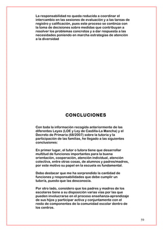 La responsabilidad no queda reducida a coordinar el
intercambio en las sesiones de evaluación y a las tareas de
registro y calificación, pues este proceso se continúa con
la toma de decisiones sobre medidas que contribuyan a
resolver los problemas concretos y a dar respuesta a las
necesidades poniendo en marcha estrategias de atención
a la diversidad
CONCLUCIONES
Con toda la información recogida anteriormente de las
diferentes Leyes (LOE y Ley de Castilla-La Mancha) y el
Decreto de Primaria (68/2007) sobre la tutoría y la
participación de las familias, he llegado a las siguientes
conclusiones:
En primer lugar, el tutor o tutora tiene que desarrollar
multitud de funciones importantes para la buena
orientación, cooperación, atención individual, atención
colectiva, entre otras cosas, de alumnos y padres/madres,
por este motivo su papel en la escuela es fundamental.
Debo destacar que me ha sorprendido la cantidad de
funciones y responsabilidades que debe cumplir un
tutor/a, puesto que las desconocía.
Por otro lado, considero que los padres y madres de los
escolares tiene a su disposición varias vías por las que
pueden involucrarse en el proceso enseñanza-aprendizaje
de sus hijos y participar activa y conjuntamente con el
resto de componentes de la comunidad escolar dentro de
los centros.
59
 