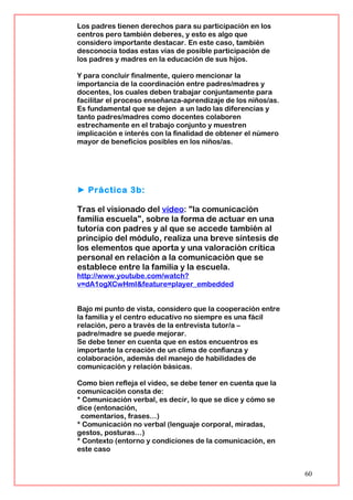 Los padres tienen derechos para su participación en los
centros pero también deberes, y esto es algo que
considero importante destacar. En este caso, también
desconocía todas estas vías de posible participación de
los padres y madres en la educación de sus hijos.
Y para concluir finalmente, quiero mencionar la
importancia de la coordinación entre padres/madres y
docentes, los cuales deben trabajar conjuntamente para
facilitar el proceso enseñanza-aprendizaje de los niños/as.
Es fundamental que se dejen a un lado las diferencias y
tanto padres/madres como docentes colaboren
estrechamente en el trabajo conjunto y muestren
implicación e interés con la finalidad de obtener el número
mayor de beneficios posibles en los niños/as.
► Práctica 3b:
Tras el visionado del vídeo: "la comunicación
familia escuela", sobre la forma de actuar en una
tutoría con padres y al que se accede también al
principio del módulo, realiza una breve síntesis de
los elementos que aporta y una valoración crítica
personal en relación a la comunicación que se
establece entre la familia y la escuela.
http://www.youtube.com/watch?
v=dA1ogXCwHmI&feature=player_embedded
Bajo mi punto de vista, considero que la cooperación entre
la familia y el centro educativo no siempre es una fácil
relación, pero a través de la entrevista tutor/a –
padre/madre se puede mejorar.
Se debe tener en cuenta que en estos encuentros es
importante la creación de un clima de confianza y
colaboración, además del manejo de habilidades de
comunicación y relación básicas.
Como bien refleja el video, se debe tener en cuenta que la
comunicación consta de:
* Comunicación verbal, es decir, lo que se dice y cómo se
dice (entonación,
comentarios, frases…)
* Comunicación no verbal (lenguaje corporal, miradas,
gestos, posturas…)
* Contexto (entorno y condiciones de la comunicación, en
este caso
60
 