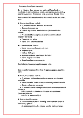 interesa el contexto escolar).
En el vídeo se dice que se van a ejemplificas los tres
modelos de comunicación existentes (agresivo, inhibido y
asertivo), aunque finalmente solo aparecen dos de ellos:
Las características del modelo de comunicación agresivo
son:
► Comunicación no verbal:
● El profesor recibe distante a la madre
● Se mantienen de pie
● Gestos agresivos, amenazantes (movimiento de
manos)
● Proximidad física agresiva (el profesor invade el
espacio del otro)
● Tonos de voz altos
● No se crea un clima cálido
► Comunicación verbal:
● No se escuchan (hablan a la vez)
● Se prejuzgan
● No hay diálogos
● Ninguno se pone en el lugar del otro
● No se llega a acuerdos
● Se culpabilizan mutuamente
Por lo tanto, la comunicación queda rota.
Las características del modelo de comunicación asertivo
son:
► Comunicación no verbal:
● El profesor utiliza el espacio para crear un clima de
acogida
● Se va creando clima de colaboración y entendimiento
● Se van relajando posturas
● El profesor tiene los objetivos claros: buscar acuerdos
finales y
compromisos creando un clima de apoyo mutuo
(busca el interés
común: al alumnos/hijo)
► Comunicación verbal:
● Escucha activa (estar atento y participar en lo que el
otro dice): gestos
de cabeza asistiendo, mirada atenta, no interrumpe
61
 