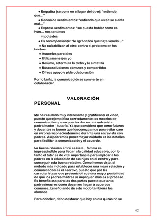 ● Empatiza (se pone en el lugar del otro): “entiendo
que…”
● Reconoce sentimientos: “entiendo que usted se sienta
mal…”
● Expresa sentimientos: “me cuesta hablar como es
Iván… nos sentimos
impotentes
● Es recompensante: “le agradezco que haya venido…”
● No culpabilizan al otro: centra el problema en los
hechos
● Acuerdos parciales
● Utiliza mensajes yo
● Resume, reformula lo dicho y lo sintetiza
● Busca soluciones comunes y compartidas
● Ofrece apoyo y pide colaboración
Por lo tanto, la comunicación se convierte en
colaboración.
VALORACIÓN
PERSONAL
Me ha resultado muy interesante y gratificante el vídeo,
puesto que ejemplifica correctamente los modelos de
comunicación que se pueden dar en una entrevista
padre/madre – tutor/a. Ya que considero que como futuros
y docentes es bueno que los conozcamos para evitar caer
en errores inconscientemente durante una entrevista con
padres. Así podremos poner mayor cuidado en los detalles
para facilitar la comunicación y el acuerdo.
La buena relación entre escuela – familia es
imprescindible para llegar a la calidad educativa, por lo
tanto el tutor es de vital importancia para implicar a los
padres en la educación de sus hijos en el centro y para
conseguir esta buena relación. Como hemos visto, el
método más indicado para establecer una mejor relación y
comunicación es el asertivo, puesto que por las
características que presenta ofrece una mayor posibilidad
de que los padres/madres se impliquen más en el proceso.
Es beneficioso para las dos partes puesto que tanto
padres/madres como docentes llegan a acuerdos
comunes, beneficiando de este modo también a los
alumnos.
Para concluir, debo destacar que hoy en día quizás no se
62
 