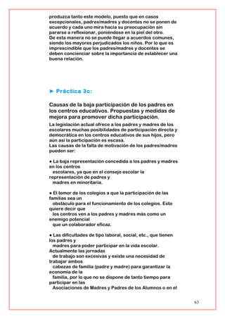produzca tanto este modelo, puesto que en casos
excepcionales, padres/madres y docentes no se ponen de
acuerdo y cada uno mira hacia su preocupación sin
pararse a reflexionar, poniéndose en la piel del otro.
De esta manera no se puede llegar a acuerdos comunes,
siendo los mayores perjudicados los niños. Por lo que es
imprescindible que los padres/madres y docentes se
deben concienciar sobre la importancia de establecer una
buena relación.
► Práctica 3c:
Causas de la baja participación de los padres en
los centros educativos. Propuestas y medidas de
mejora para promover dicha participación.
La legislación actual ofrece a los padres y madres de los
escolares muchas posibilidades de participación directa y
democrática en los centros educativos de sus hijos, pero
aún así la participación es escasa.
Las causas de la falta de motivación de los padres/madres
pueden ser:
● La baja representación concedida a los padres y madres
en los centros
escolares, ya que en el consejo escolar la
representación de padres y
madres en minoritaria.
● El temor de los colegios a que la participación de las
familias sea un
obstáculo para el funcionamiento de los colegios. Esto
quiere decir que
los centros ven a los padres y madres más como un
enemigo potencial
que un colaborador eficaz.
● Las dificultades de tipo laboral, social, etc., que tienen
los padres y
madres para poder participar en la vida escolar.
Actualmente las jornadas
de trabajo son excesivas y existe una necesidad de
trabajar ambos
cabezas de familia (padre y madre) para garantizar la
economía de la
familia, por lo que no se dispone de tanto tiempo para
participar en las
Asociaciones de Madres y Padres de los Alumnos o en el
63
 
